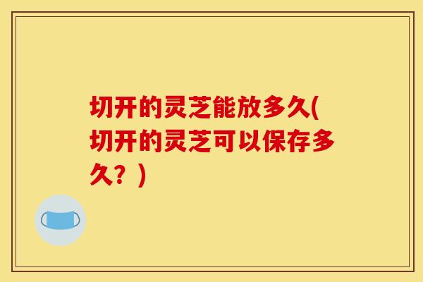 切开的灵芝能放多久(切开的灵芝可以保存多久？)