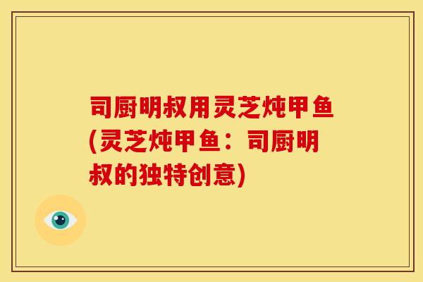 司厨明叔用灵芝炖甲鱼(灵芝炖甲鱼:司厨明叔的独特创意) 司厨明叔用灵芝炖甲鱼(灵芝炖甲鱼:司厨明叔的独特创意)
