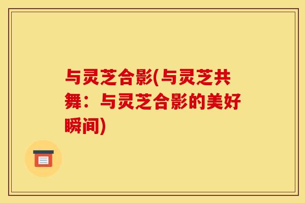与灵芝合影(与灵芝共舞:与灵芝合影的美好瞬间) 与灵芝合影(与灵芝共舞:与灵芝合影的美好瞬间)