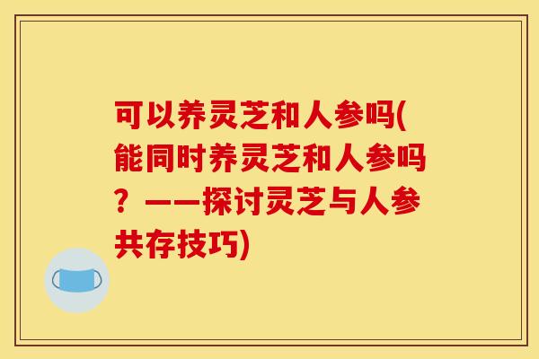 可以养灵芝和人参吗(能同时养灵芝和人参吗?——探讨灵芝与人参共存技巧) 可以养灵芝和人参吗(能同时养灵芝和人参吗?——探讨灵芝与人参共存技巧)
