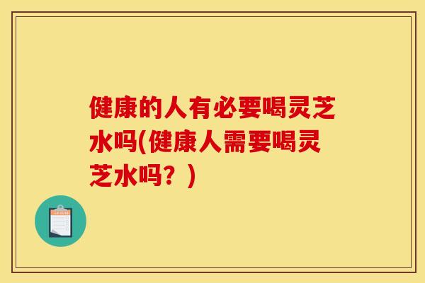 健康的人有必要喝灵芝水吗(健康人需要喝灵芝水吗?) 健康的人有必要喝灵芝水吗(健康人需要喝灵芝水吗?)