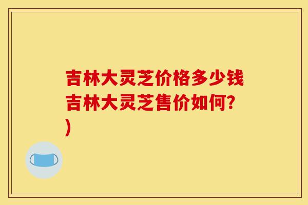 吉林大灵芝价格多少钱吉林大灵芝售价如何?) 吉林大灵芝价格多少钱吉林大灵芝售价如何?)