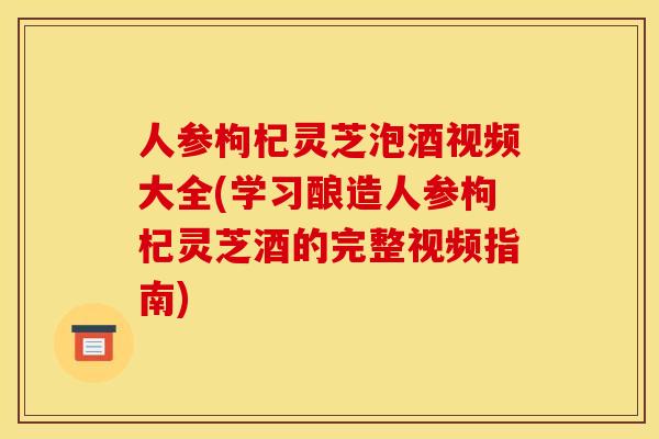 人参枸杞灵芝泡酒视频大全(学习酿造人参枸杞灵芝酒的完整视频指南)