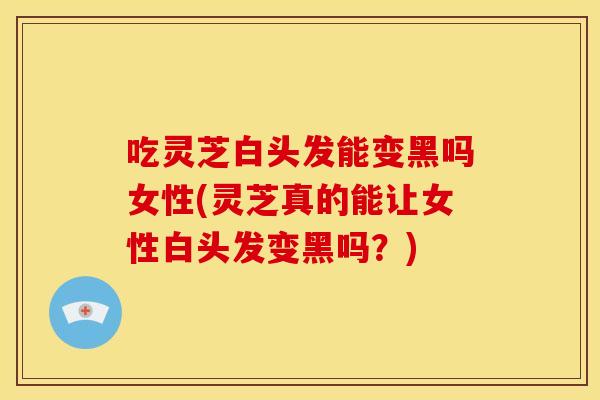 吃灵芝白头发能变黑吗女性(灵芝真的能让女性白头发变黑吗？)