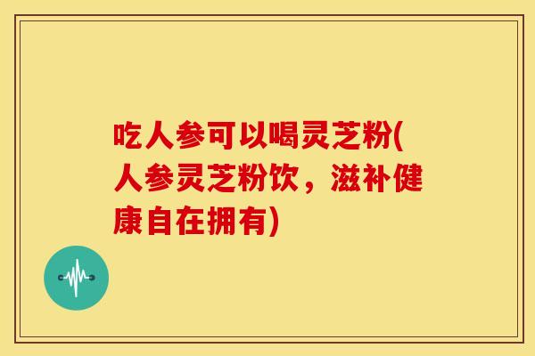 吃人参可以喝灵芝粉(人参灵芝粉饮,滋补健康自在拥有) 吃人参可以喝灵芝粉(人参灵芝粉饮,滋补健康自在拥有)