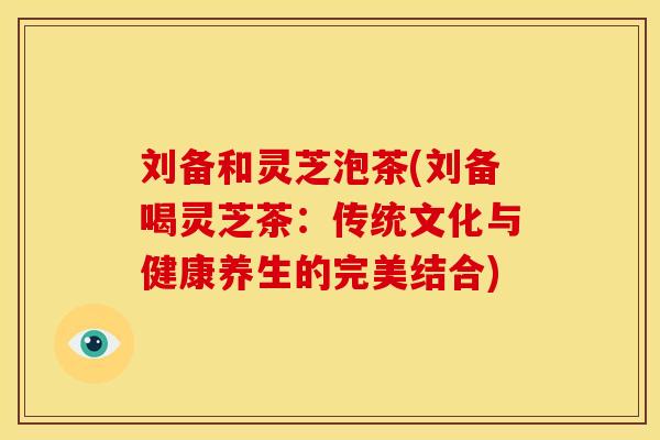 刘备和灵芝泡茶(刘备喝灵芝茶:传统文化与健康养生的完美结合) 刘备和灵芝泡茶(刘备喝灵芝茶:传统文化与健康养生的完美结合)