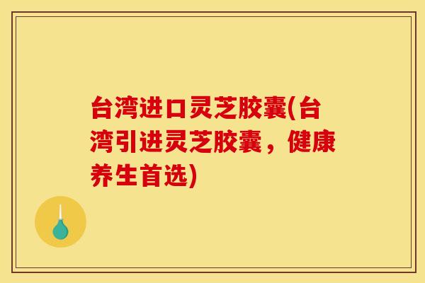 台湾进口灵芝胶囊(台湾引进灵芝胶囊,健康养生首选) 台湾进口灵芝胶囊(台湾引进灵芝胶囊,健康养生首选)