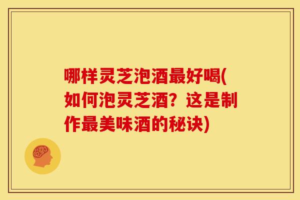 哪样灵芝泡酒好喝(如何泡灵芝酒?这是制作美味酒的秘诀) 哪样灵芝泡酒好喝(如何泡灵芝酒?这是制作美味酒的秘诀)
