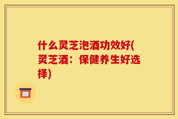 什么灵芝泡酒功效好(灵芝酒:保健养生好选择) 什么灵芝泡酒功效好(灵芝酒:保健养生好选择)