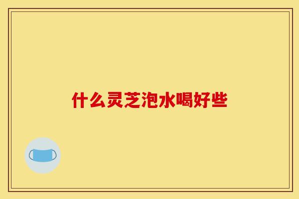 什么灵芝泡水喝好些 什么灵芝泡水喝好些