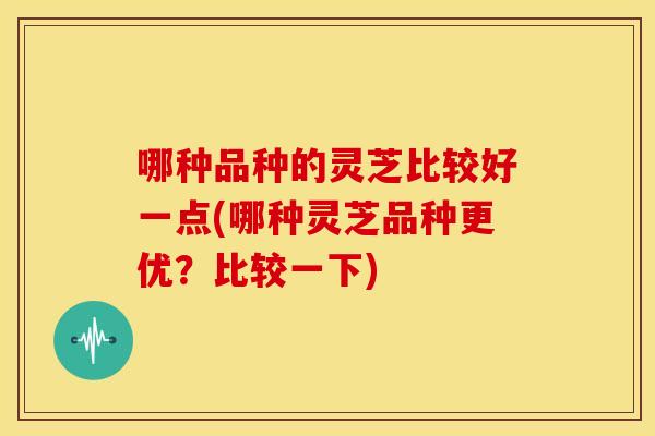 哪种品种的灵芝比较好一点(哪种灵芝品种更优?比较一下) 哪种品种的灵芝比较好一点(哪种灵芝品种更优?比较一下)
