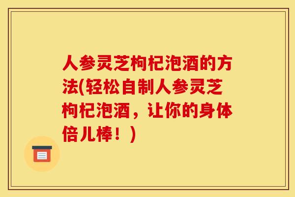 人参灵芝枸杞泡酒的方法(轻松自制人参灵芝枸杞泡酒,让你的身体倍儿棒!) 人参灵芝枸杞泡酒的方法(轻松自制人参灵芝枸杞泡酒,让你的身体倍儿棒!)