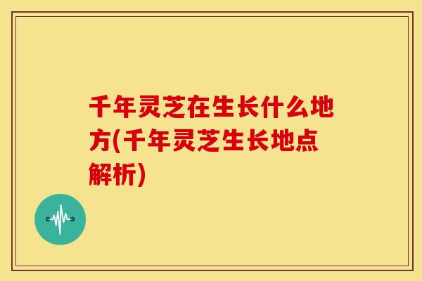 千年灵芝在生长什么地方(千年灵芝生长地点解析) 千年灵芝在生长什么地方(千年灵芝生长地点解析)