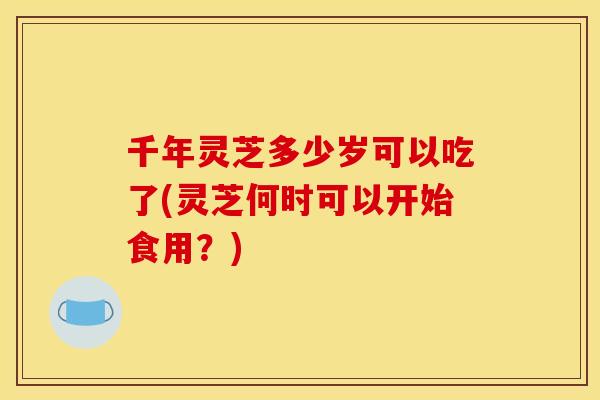 千年灵芝多少岁可以吃了(灵芝何时可以开始食用？)