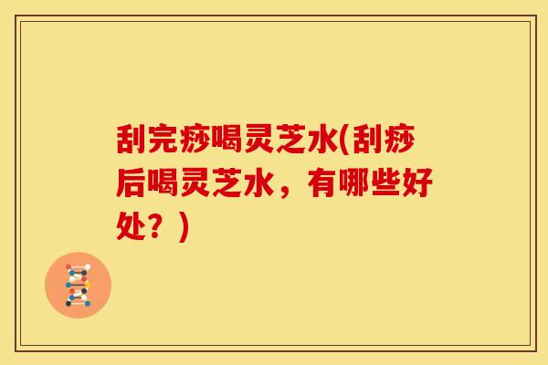 刮完痧喝灵芝水(刮痧后喝灵芝水,有哪些好处?) 刮完痧喝灵芝水(刮痧后喝灵芝水,有哪些好处?)