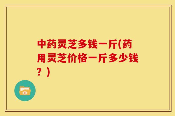 灵芝多钱一斤(药用灵芝价格一斤多少钱?) 灵芝多钱一斤(药用灵芝价格一斤多少钱?)