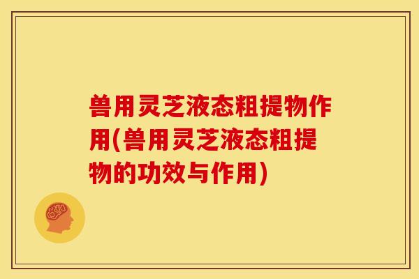 兽用灵芝液态粗提物作用(兽用灵芝液态粗提物的功效与作用) 兽用灵芝液态粗提物作用(兽用灵芝液态粗提物的功效与作用)