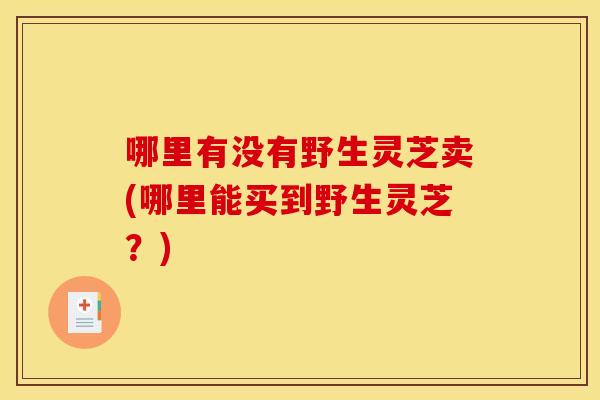 哪里有没有野生灵芝卖(哪里能买到野生灵芝?) 哪里有没有野生灵芝卖(哪里能买到野生灵芝?)
