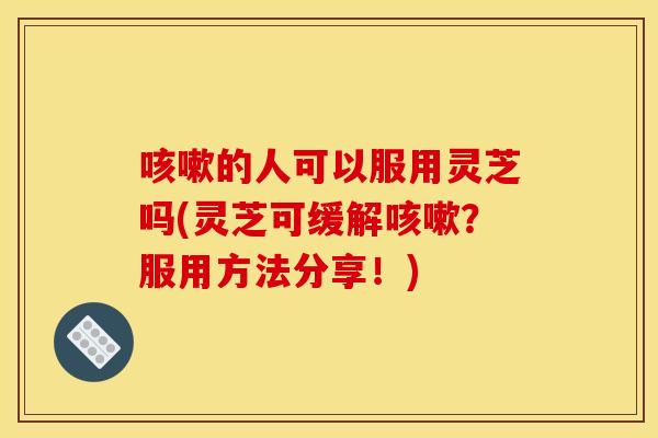 的人可以服用灵芝吗(灵芝可缓解?服用方法分享!) 的人可以服用灵芝吗(灵芝可缓解?服用方法分享!)