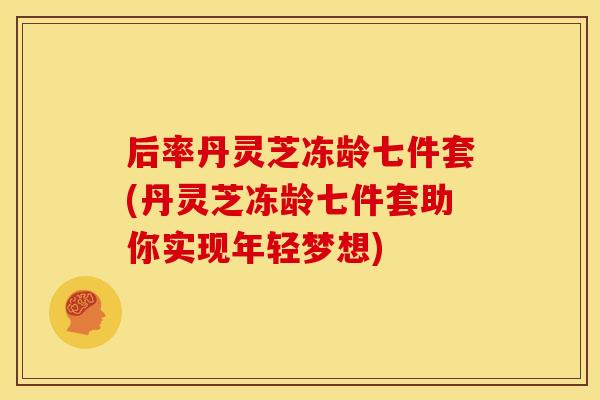 后率丹灵芝冻龄七件套(丹灵芝冻龄七件套助你实现年轻梦想)