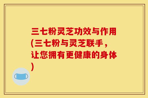 三七粉灵芝功效与作用(三七粉与灵芝联手,让您拥有更健康的身体) 三七粉灵芝功效与作用(三七粉与灵芝联手,让您拥有更健康的身体)