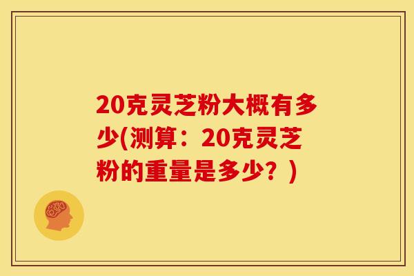 20克灵芝粉大概有多少(测算:20克灵芝粉的重量是多少?) 20克灵芝粉大概有多少(测算:20克灵芝粉的重量是多少?)