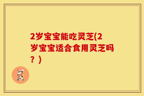 2岁宝宝能吃灵芝(2岁宝宝适合食用灵芝吗?) 2岁宝宝能吃灵芝(2岁宝宝适合食用灵芝吗?)