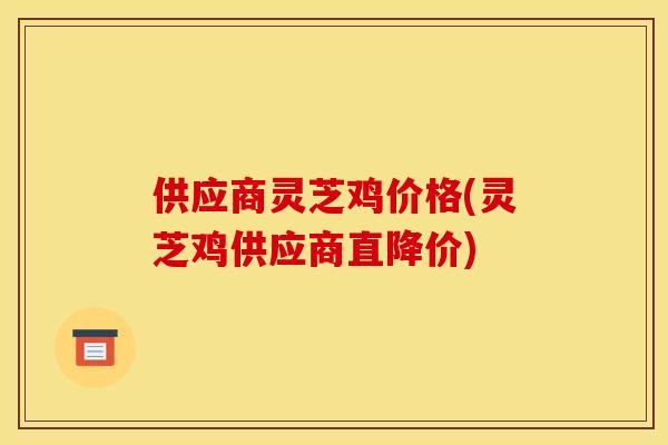 供应商灵芝鸡价格(灵芝鸡供应商直降价) 供应商灵芝鸡价格(灵芝鸡供应商直降价)