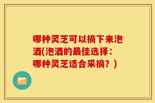 哪种灵芝可以摘下来泡酒(泡酒的佳选择:哪种灵芝适合采摘?) 哪种灵芝可以摘下来泡酒(泡酒的佳选择:哪种灵芝适合采摘?)