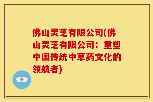佛山灵芝有限公司(佛山灵芝有限公司：重塑中国传统中草药文化的领航者)