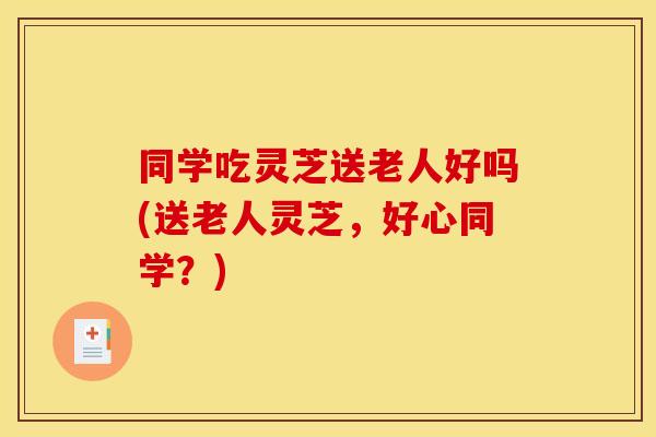 同学吃灵芝送老人好吗(送老人灵芝，好心同学？)