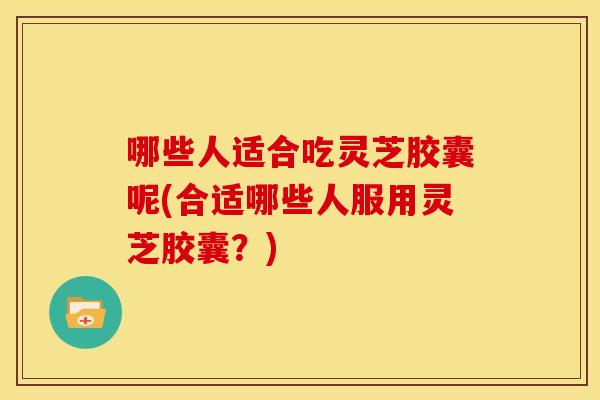 哪些人适合吃灵芝胶囊呢(合适哪些人服用灵芝胶囊?) 哪些人适合吃灵芝胶囊呢(合适哪些人服用灵芝胶囊?)