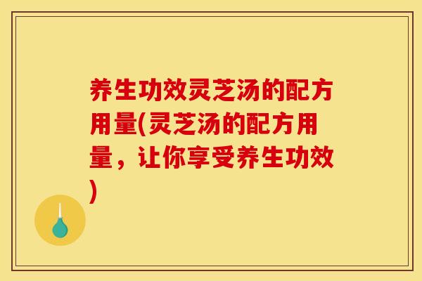 养生功效灵芝汤的配方用量(灵芝汤的配方用量,让你享受养生功效) 养生功效灵芝汤的配方用量(灵芝汤的配方用量,让你享受养生功效)