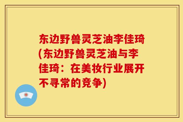 东边野兽灵芝油李佳琦(东边野兽灵芝油与李佳琦:在美妆行业展开不寻常的竞争) 东边野兽灵芝油李佳琦(东边野兽灵芝油与李佳琦:在美妆行业展开不寻常的竞争)