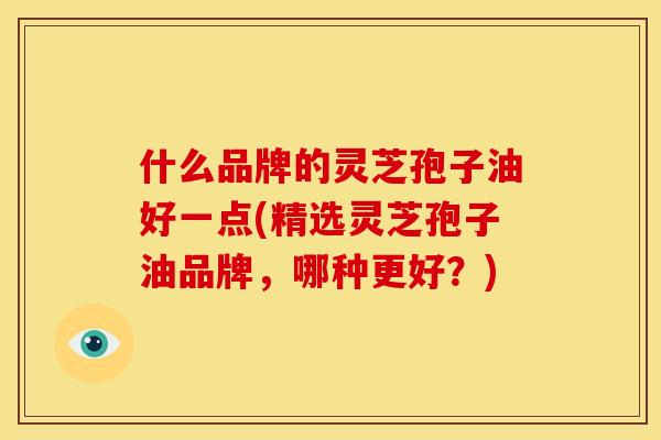 什么品牌的灵芝孢子油好一点(精选灵芝孢子油品牌,哪种更好?) 什么品牌的灵芝孢子油好一点(精选灵芝孢子油品牌,哪种更好?)