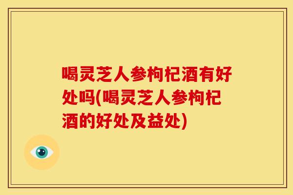喝灵芝人参枸杞酒有好处吗(喝灵芝人参枸杞酒的好处及益处) 喝灵芝人参枸杞酒有好处吗(喝灵芝人参枸杞酒的好处及益处)