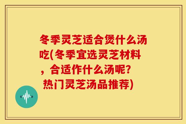 冬季灵芝适合煲什么汤吃(冬季宜选灵芝材料,合适作什么汤呢? 热门灵芝汤品推荐) 冬季灵芝适合煲什么汤吃(冬季宜选灵芝材料,合适作什么汤呢? 热门灵芝汤品推荐)