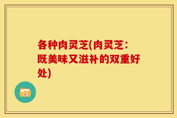 各种肉灵芝(肉灵芝：既美味又滋补的双重好处)