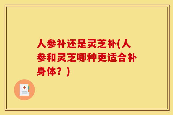 人参补还是灵芝补(人参和灵芝哪种更适合补身体？)