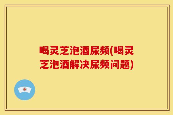 喝灵芝泡酒尿频(喝灵芝泡酒解决尿频问题) 喝灵芝泡酒尿频(喝灵芝泡酒解决尿频问题)