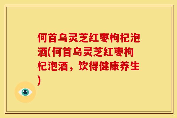 何首乌灵芝红枣枸杞泡酒(何首乌灵芝红枣枸杞泡酒，饮得健康养生)