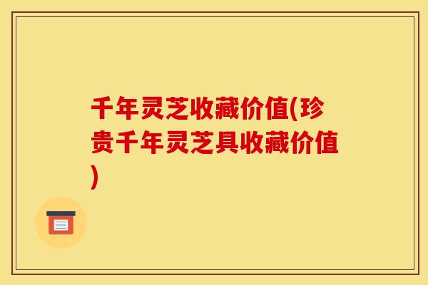 千年灵芝收藏价值(珍贵千年灵芝具收藏价值) 千年灵芝收藏价值(珍贵千年灵芝具收藏价值)
