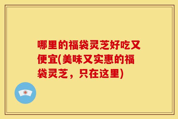 哪里的福袋灵芝好吃又便宜(美味又实惠的福袋灵芝,只在这里) 哪里的福袋灵芝好吃又便宜(美味又实惠的福袋灵芝,只在这里)