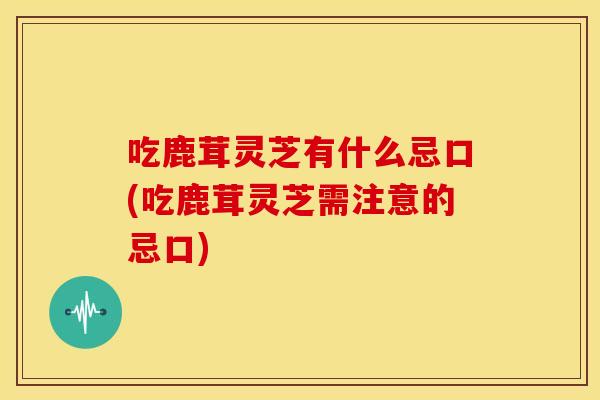 吃鹿茸灵芝有什么忌口(吃鹿茸灵芝需注意的忌口) 吃鹿茸灵芝有什么忌口(吃鹿茸灵芝需注意的忌口)