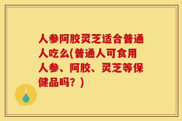 人参阿胶灵芝适合普通人吃么(普通人可食用人参、阿胶、灵芝等保健品吗？)