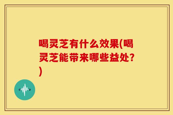 喝灵芝有什么效果(喝灵芝能带来哪些益处？)