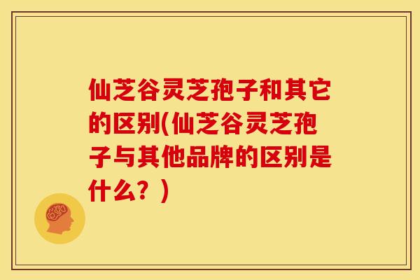 仙芝谷灵芝孢子和其它的区别(仙芝谷灵芝孢子与其他品牌的区别是什么?) 仙芝谷灵芝孢子和其它的区别(仙芝谷灵芝孢子与其他品牌的区别是什么?)