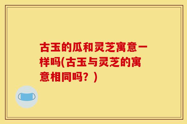 古玉的瓜和灵芝寓意一样吗(古玉与灵芝的寓意相同吗？)