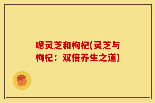 嗯灵芝和枸杞(灵芝与枸杞:双倍养生之道) 嗯灵芝和枸杞(灵芝与枸杞:双倍养生之道)