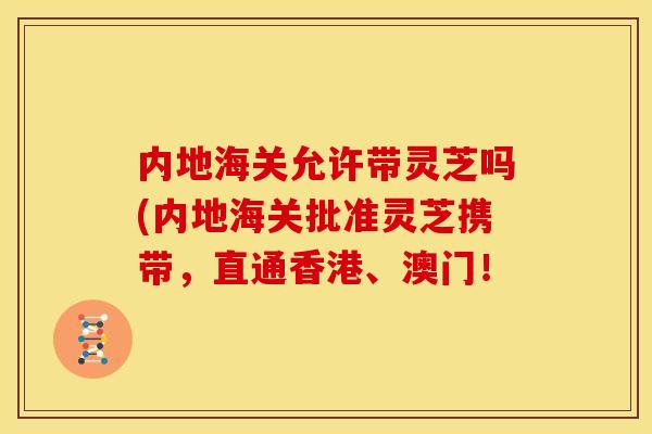 内地海关允许带灵芝吗(内地海关批准灵芝携带,直通香港、澳门! 内地海关允许带灵芝吗(内地海关批准灵芝携带,直通香港、澳门!